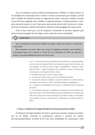  
117
LIBRAS 
 
Para ser interprete é preciso conhecer profundamente a LIBRAS e a cultura surda e ser
um mediador da comunicação entre o surdo e o ouvinte. Se tomarmos, por exemplo, a sala de
aula o trabalho do intérprete precisa ser negociado de modo a não gerar conflitos, devendo
ocorrer de forma integrada com o trabalho e o papel do professor. A relação professor – intér-
prete não pode resumir-se a um “estar junto numa mesma sala de aula”, precisa ser o resulta-
do de uma construção conjunta, harmoniosa, visando ao êxito pedagógico da criança surda.
Pode-se dizer ainda que o ato de interpretar corresponde ao processo cognitivo pelo
qual se trocam mensagens de uma língua a outra, sejam elas orais ou sinalizadas.
Que a profissão de intérprete de LIBRAS em alguns estados do Brasil já é reconhecida
e valorizada?
Para entender um pouco sobre este avanço da legislação brasileira, que beneficia a
comunidade surda, leia o decreto nº 5.626, de 22 de dezembro de 2005, em especial o
Artigo 21, que disponibilizamos para você neste texto:
Art. 21. A partir de um ano da publicação deste Decreto, as instituições fede-
rais de ensino da educação básica e da educação superior devem incluir, em
seus quadros, em todos os níveis, etapas e modalidades, o tradutor e intér-
prete de Libras – Língua Portuguesa, para viabilizar o acesso à comunicação,
à informação e à educação de alunos surdos.
1º. O profissional a que se refere o caput atuará:
I - nos processos seletivos para cursos na instituição de ensino;
II - nas salas de aula para viabilizar o acesso dos alunos aos conhecimentos e
conteúdos curriculares, em todas as atividades didático-pedagógicas; e
III - no apoio à acessibilidade aos serviços e às atividades-fim da instituição
de ensino.
2º As instituições privadas e as públicas dos sistemas de ensino federal, esta-
dual, municipal e do Distrito Federal buscarão implementar as medidas refe-
ridas neste artigo como meio de assegurar aos alunos surdos ou com defici-
ência auditiva o acesso à comunicação, à informação e à educação (SILVA,
2005).
 O que é o intérprete de Língua Brasileira de Sinais para pessoas surdas?
O intérprete da Língua Brasileira de Sinais é aquele que tomando a posição do sinaliza-
dor ou do falante, transmite os pensamentos, palavras e emoções do sinaliza-
dor/comunicador/falante, servindo de elo entre duas modalidades de comunicação. Neste
 