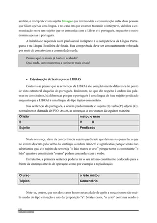  
118
MARLENE CARDOSO 
 
sentido, o intérprete é um sujeito Bilíngue que intermedeia a comunicação entre duas pessoas
que falam apenas uma língua, e no caso em que estamos tratando o intérprete, viabiliza a co-
municação entre um sujeito que se comunica com a Libras e o português, enquanto o outro
domina apenas o português.
A habilidade requerida num profissional intérprete é a competência da Língua Portu-
guesa e na Língua Brasileira de Sinais. Esta competência deve ser constantemente reforçada
por meio do contato com a comunidade surda.
Pensou que os sinais já haviam acabado?
Qual nada, continuaremos a conhecer mais sinais!
 Estruturação de Sentenças em LIBRAS
Costuma-se pensar que as sentenças da LIBRAS são completamente diferentes do ponto
de vista estrutural daquelas do português. Realmente, no que diz respeito à ordem das pala-
vras ou constituinte, há diferenças porque o português é uma língua de base sujeito-predicado
enquanto que a LIBRAS é uma língua do tipo tópico-comentário.
Nas sentenças do português, a ordem predominante é: sujeito (S)-verbo(V)-objeto (O),
normalmente chamada de SVO. Assim, as sentenças se estruturam da seguinte maneira:
O leão matou o urso
S V O
Sujeito Predicado
Nesta sentença, além da concordância sujeito-predicado que determina quem faz o que
no evento descrito pelo verbo da sentença, a ordem também é significativa porque senão não
saberíamos qual é o sujeito da sentença “o leão matou o urso” porque tanto o constituinte “o
leão” quanto o constituinte “o urso” podem concordar com o verbo.
Entretanto, a primeira sentença poderia ter o seu último constituinte deslocado para a
frente da sentença através de operações como por exemplo a topicalização:
O urso o leão matou
Tópico Comentário
Note-se, porém, que nos dois casos houve necessidade de apelo a mecanismos não mui-
to usado do tipo entoação e uso da preposição “a”. Nestes casos, “o urso” continua sendo o
 