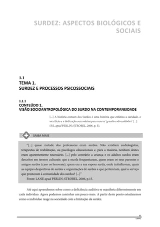  
11
LIBRAS 
SURDEZ: ASPECTOS BIOLÓGICOS E 
SOCIAIS  
1.1  
TEMA 1. 
SURDEZ E PROCESSOS PSICOSSOCIAIS  
1.1.1  
CONTEÚDO 1. 
VISÃO SOCIOANTROPOLÓGICA DO SURDO NA CONTEMPORANEIDADE  
[...] A história comum dos Surdos é uma história que enfatiza a caridade, o
sacrifício e a dedicação necessários para vencer ‘grandes adversidades’ [...].
(SÁ, apud PERLIN; STROBEL, 2006, p. 5).
“[...] quase metade dos professores eram surdos. Não existiam audiologistas,
terapeutas de reabilitação, ou psicólogos educacionais e, para a maioria, nenhum destes
eram aparentemente necessário. [...] pelo contrário a criança e os adultos surdos eram
descritos em termos culturais: que a escola frequentaram, quem eram os seus parentes e
amigos surdos (caso os houvesse), quem era a sua esposa surda, onde trabalhavam, quais
as equipes desportivas de surdos e organizações de surdos a que pertenciam, qual o serviço
que prestavam à comunidade dos surdos? [...]”
Fonte: LANE apud PERLIN; STROBEL, 2006, p.15.
Até aqui aprendemos sobre como a deficiência auditiva se manifesta diferentemente em
cada indivíduo. Agora podemos caminhar um pouco mais. A partir deste ponto estudaremos
como o indivíduo reage na sociedade com a limitação da surdez.
 