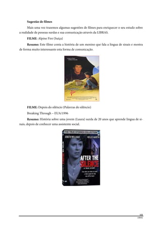  
121
LIBRAS 
 
Sugestão de filmes
Mais uma vez trazemos algumas sugestões de filmes para enriquecer o seu estudo sobre
a realidade de pessoas surdas e sua comunicação através da LIBRAS.
FILME: Alpine Fire (Suíça)
Resumo: Este filme conta a história de um menino que fala a língua de sinais e mostra
de forma muito interessante esta forma de comunicação.
FILME: Depois do silêncio (Palavras do silêncio)
Breaking Through – EUA/1996
Resumo: História sobre uma jovem (Laura) surda de 20 anos que aprende língua de si-
nais, depois de conhecer uma assistente social.
 