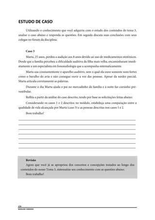  
124
MARLENE CARDOSO 
 
ESTUDO DE CASO 
Utilizando o conhecimento que você adquiriu com o estudo dos conteúdos do tema 3,
analise o caso abaixo e responda as questões. Em seguida discuta suas conclusões com seus
colegas no fórum da disciplina.
Caso 3
Marta, 25 anos, perdeu a audição aos 8 anos devido ao uso de medicamentos ototóxicos.
Desde que a família percebeu a dificuldade auditiva da filha mais velha, encaminharam imedi-
atamente a um especialista em fonoaudiologia que a acompanha sistematicamente.
Marta usa constantemente o aparelho auditivo, sem o qual ela ouve somente sons fortes
como o barulho do avia e não consegue ouvir a voz das pessoas. Apesar da surdez parcial,
Marta articula corretamente as palavras.
Durante o dia Marta ajuda o pai no mercadinho da família e à noite faz cursinho pré-
vestibular.
Reflita a partir da análise do caso descrito, tendo por base as solicitações feitas abaixo:
Considerando os casos 1 e 2 descritos no módulo, estabeleça uma comparação entre a
qualidade de vida alcançada por Marta (caso 3) e as pessoas descritas nos casos 1 e 2.
Bom trabalho!
___________________________________________________________________________
___________________________________________________________________________
___________________________________________________________________________
___________________________________________________________________________
___________________________________________________________________________
___________________________________________________________________________
___________________________________________________________________________
Revisão
Agora que você já se apropriou dos conceitos e concepções tratados ao longo dos
conteúdos do nosso Tema 3, sistematize seu conhecimento com as questões abaixo.
Bom trabalho!
 