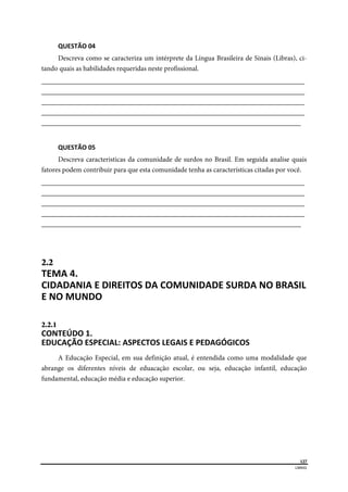  
127
LIBRAS 
 
QUESTÃO 04 
Descreva como se caracteriza um intérprete da Língua Brasileira de Sinais (Libras), ci-
tando quais as habilidades requeridas neste profissional.
___________________________________________________________________________
___________________________________________________________________________
___________________________________________________________________________
___________________________________________________________________________
__________________________________________________________________________
QUESTÃO 05 
Descreva caracteristicas da comunidade de surdos no Brasil. Em seguida analise quais
fatores podem contribuir para que esta comunidade tenha as características citadas por você.
___________________________________________________________________________
___________________________________________________________________________
___________________________________________________________________________
___________________________________________________________________________
__________________________________________________________________________
2.2  
TEMA 4. 
CIDADANIA E DIREITOS DA COMUNIDADE SURDA NO BRASIL 
E NO MUNDO  
2.2.1  
CONTEÚDO 1. 
EDUCAÇÃO ESPECIAL: ASPECTOS LEGAIS E PEDAGÓGICOS  
A Educação Especial, em sua definição atual, é entendida como uma modalidade que
abrange os diferentes níveis de eduacação escolar, ou seja, educação infantil, educação
fundamental, educação média e educação superior.
 