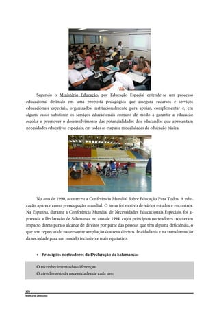  
128
MARLENE CARDOSO 
 
Segundo o Ministério Educação, por Educação Especial entende-se um processo
educacional definido em uma proposta pedagógica que assegura recursos e serviços
educacionais especiais, organizados institucionalmente para apoiar, complementar e, em
alguns casos substituir os serviços educacionais comuns de modo a garantir a educação
escolar e promover o desenvolvimento das potencialidades dos educandos que apresentam
necesidades educativas especiais, em todas as etapas e modalidades da educação básica.
No ano de 1990, aconteceu a Conferência Mundial Sobre Educação Para Todos. A edu-
cação aparece como preocupação mundial. O tema foi motivo de vários estudos e encontros.
Na Espanha, durante a Conferência Mundial de Necessidades Educacionais Especiais, foi a-
provada a Declaração de Salamanca no ano de 1994, cujos princípios norteadores trouxeram
impacto direto para o alcance de direitos por parte das pessoas que têm alguma deficiência, o
que tem repercutido na crescente ampliação dos seus direitos de cidadania e na transformação
da sociedade para um modelo inclusivo e mais equitativo.
 Princípios norteadores da Declaração de Salamanca:
O reconhecimento das diferenças;
O atendimento às necessidades de cada um;
 