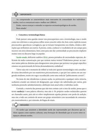  
12
MARLENE CARDOSO 
 
Ao compreender as características mais marcantes da comunidade dos indivíduos
surdos, você se comunicará mais e melhor em LIBRAS.
Então, vamos avançar e entender os aspectos socioantropológicos da surdez.
Bom estudo!
 Conceitos e terminologia básica
Pode parecer uma questão menor nos preocuparmos com a terminologia, mas o modo
como nos referimos a uma pessoa reflete nosso conceito sobre ela, bem como explicita nossos
preconceitos, ignorância e arrogância, que se tornam transparentes nos títulos, rótulos e defi-
nições que atribuímos aos outros. É preciso, então, conhecer o vocabulário de um campo para
incorrer em erros elementares, bem como para não dar continuidade ao preconceito implícito
muitas vezes no discurso leigo ou popular.
Surdo-mudo, deficiente auditivo (DA), pessoa portadora de necessidades especiais, de-
ficiente da áudio-comunicação, por que existem tantos termos? Poderíamos pensar: ao usar-
mos tantas palavras distintas para designarmos uma pessoa que pertence um grupo específico
estamos nos posicionando de forma demasiadamente cuidadosa?
Talvez seja este o momento de refletir se todo este aparato terminológico está camuflan-
do nosso desconforto por nos mantermos preconceituosos, e que por isso caímos em um exa-
gerado modismo, muito em voga e reconhecido como uma onda do “politicamente correto”.
Na ânsia de não ofendermos a pessoa surda, ou pertencente a qualquer outra minoria,
acabamos criando um número de designações, que sempre são substituídas por outras, pois
nenhuma preenche satisfatoriamente a definição mais atual sobre o indivíduo surdo.
Contudo, a maioria das pessoas que não tem contato com a área da surdez, pensa que o
termo surdo(a) é uma palavra ofensiva, mas não é. Os próprios surdos esclarecidos querem
ser chamados assim, pois não se refere simplesmente aquelas pessoas com perda de audição,
mas sim a todo um contexto de serem um grupo minoritário com necessidade de comunica-
ção essencialmente e, por extensão, de língua de sinais.
Os surdos que assumem a identidade surda são representados por discursos que os
vêem capazes como sujeitos culturais, uma formação de identidade que só ocorre entre os
espaços culturais surdos.
 