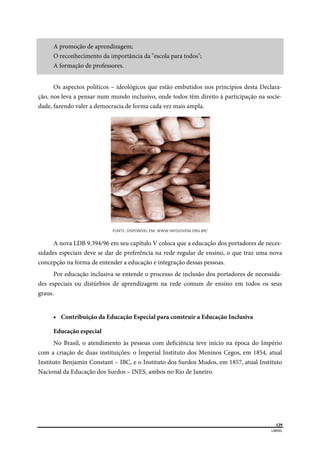 
129
LIBRAS 
 
A promoção de aprendizagem;
O reconhecimento da importância da "escola para todos";
A formação de professores.
Os aspectos políticos – ideológicos que estão embutidos nos princípios desta Declara-
ção, nos leva a pensar num mundo inclusivo, onde todos têm direito à participação na socie-
dade, fazendo valer a democracia de forma cada vez mais ampla.
FONTE: DISPONÍVEL EM: WWW.INFOJOVEM.ORG.BR/ 
A nova LDB 9.394/96 em seu capítulo V coloca que a educação dos portadores de neces-
sidades especiais deve se dar de preferência na rede regular de ensino, o que traz uma nova
concepção na forma de entender a educação e integração dessas pessoas.
Por educação inclusiva se entende o processo de inclusão dos portadores de necessida-
des especiais ou distúrbios de aprendizagem na rede comum de ensino em todos os seus
graus.
 Contribuição da Educação Especial para construir a Educação Inclusiva
Educação especial
No Brasil, o atendimento às pessoas com deficiência teve início na época do Império
com a criação de duas instituições: o Imperial Instituto dos Meninos Cegos, em 1854, atual
Instituto Benjamin Constant – IBC, e o Instituto dos Surdos Mudos, em 1857, atual Instituto
Nacional da Educação dos Surdos – INES, ambos no Rio de Janeiro.
 