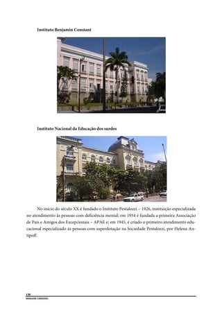  
130
MARLENE CARDOSO 
 
Instituto Benjamin Constant
Instituto Nacional da Educação dos surdos
No início do século XX é fundado o Instituto Pestalozzi – 1926, instituição especializada
no atendimento às pessoas com deficiência mental; em 1954 é fundada a primeira Associação
de Pais e Amigos dos Excepcionais – APAE e; em 1945, é criado o primeiro atendimento edu-
cacional especializado às pessoas com superdotação na Sociedade Pestalozzi, por Helena An-
tipoff.
 