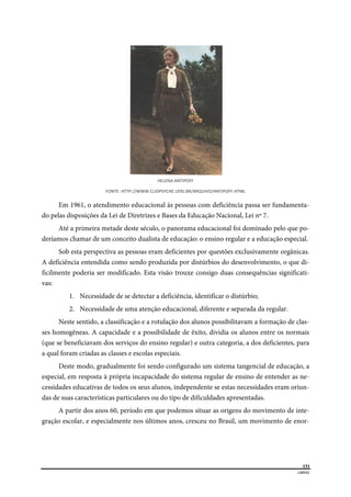  
131
LIBRAS 
 
HELENA ANTIPOFF 
FONTE: HTTP://WWW.CLIOPSYCHE.UERJ.BR/ARQUIVO/ANTIPOFF.HTML 
Em 1961, o atendimento educacional às pessoas com deficiência passa ser fundamenta-
do pelas disposições da Lei de Diretrizes e Bases da Educação Nacional, Lei nº 7.
Até a primeira metade deste século, o panorama educacional foi dominado pelo que po-
deríamos chamar de um conceito dualista de educação: o ensino regular e a educação especial.
Sob esta perspectiva as pessoas eram deficientes por questões exclusivamente orgânicas.
A deficiência entendida como sendo produzida por distúrbios do desenvolvimento, o que di-
ficilmente poderia ser modificado. Esta visão trouxe consigo duas consequências significati-
vas:
1. Necessidade de se detectar a deficiência, identificar o distúrbio;
2. Necessidade de uma atenção educacional, diferente e separada da regular.
Neste sentido, a classificação e a rotulação dos alunos possibilitavam a formação de clas-
ses homogêneas. A capacidade e a possibilidade de êxito, dividia os alunos entre os normais
(que se beneficiavam dos serviços do ensino regular) e outra categoria, a dos deficientes, para
a qual foram criadas as classes e escolas especiais.
Deste modo, gradualmente foi sendo configurado um sistema tangencial de educação, a
especial, em resposta à própria incapacidade do sistema regular de ensino de entender as ne-
cessidades educativas de todos os seus alunos, independente se estas necessidades eram oriun-
das de suas características particulares ou do tipo de dificuldades apresentadas.
A partir dos anos 60, período em que podemos situar as origens do movimento de inte-
gração escolar, e especialmente nos últimos anos, cresceu no Brasil, um movimento de enor-
 