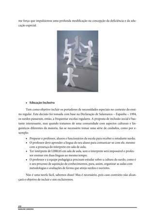  
132
MARLENE CARDOSO 
 
me força que impulsionou uma profunda modificação na concepção da deficiência e da edu-
cação especial.
 Educação Inclusiva
Tem como objetivo incluir os portadores de necessidades especiais no contexto do ensi-
no regular. Esta decisão foi tomada com base na Declaração de Salamanca – Espanha – 1994,
os surdos passaram, então, a frequentar escolas regulares. A proposta de inclusão social é bas-
tante interessante, mas quando tratamos de uma comunidade com aspectos culturais e lin-
guísticos diferentes da maioria, faz-se necessário tomar uma série de cuidados, como por e-
xemplo:
 Preparar o professor, alunos e funcionários da escola para receber o estudante surdo;
 O professor deve aprender a língua do seu aluno para comunicar-se com ele, mesmo
com a presença do interprete em sala de aula;
 Ter intérprete de LIBRAS em sala de aula, sem o interprete será impossível o profes-
sor ensinar em duas línguas ao mesmo tempo;
 O professor e a equipe pedagógica precisam estudar sobre a cultura do surdo, como é
o seu processo de aquisição de conhecimentos, para, assim, organizar as aulas com
metodologias e avaliações de forma que atinja surdos e ouvintes.
Não é uma tarefa fácil, sabemos disso! Mas é necessário, pois caso contrário não alcan-
çará o objetivo de incluir e sim excluiremos.
 