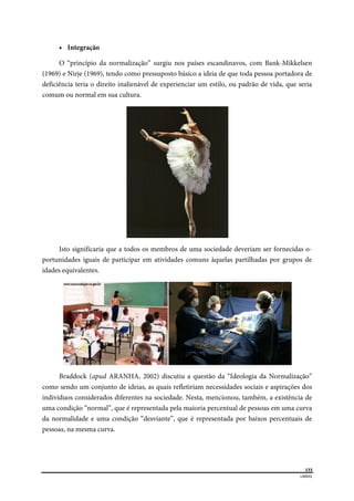  
133
LIBRAS 
 
 Integração
O “princípio da normalização” surgiu nos países escandinavos, com Bank-Mikkelsen
(1969) e Nirje (1969), tendo como pressuposto básico a ideia de que toda pessoa portadora de
deficiência teria o direito inalienável de experienciar um estilo, ou padrão de vida, que seria
comum ou normal em sua cultura.
Isto significaria que a todos os membros de uma sociedade deveriam ser fornecidas o-
portunidades iguais de participar em atividades comuns àquelas partilhadas por grupos de
idades equivalentes.
Braddock (apud ARANHA, 2002) discutiu a questão da “Ideologia da Normalização”
como sendo um conjunto de ideias, as quais refletiriam necessidades sociais e aspirações dos
indivíduos considerados diferentes na sociedade. Nesta, mencionou, também, a existência de
uma condição “normal”, que é representada pela maioria percentual de pessoas em uma curva
da normalidade e uma condição “desviante”, que é representada por baixos percentuais de
pessoas, na mesma curva.
 
