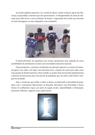  
134
MARLENE CARDOSO 
 
As escolas regulares passaram a ter a tarefa de educar a todos os alunos, apesar das dife-
renças, incapacidades, interesses que eles apresentassem. A obrigatoriedade da oferta de edu-
cação para todos levou a uma reavaliação da função e organização das escolas que deveriam
ser mais abrangentes, ou seja, integradora e não excludente.
O desenvolvimento de experiência nas escolas, oportunizou uma avaliação de novas
possibilidades de atendimento ao aluno com necessidades educativas especiais.
Nessa perspectiva, a primeira contribuição da educação especial, no contexto da educa-
ção geral, vem sendo a de impor uma discussão ética a respeito da escola para todos como
uma questão de direitos humanos. Nesse sentido, as escolas vêem provocando paulatinamente
a abertura de duas portas para uma parcela da população que, até então, tinha ficado à mar-
gem da sociedade.
Hoje, a escola tem que acolher a todos os alunos, reconhecendo a diversidade da popu-
lação, com a consequente diferenciação na demanda. Reconhecer essa diversidade e buscar
formas de acolhimento requer, por parte da equipe escolar, disponibilidade e informações,
discussões, reflexões e, algumas vezes, ajuda externa.
 