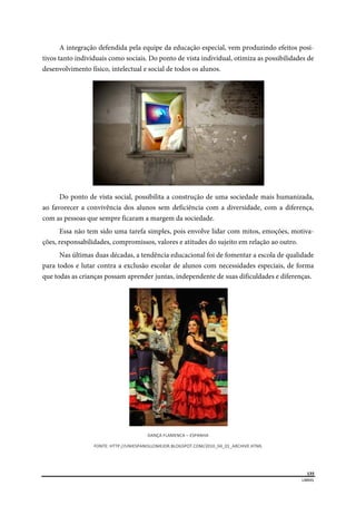  
135
LIBRAS 
 
A integração defendida pela equipe da educação especial, vem produzindo efeitos posi-
tivos tanto individuais como sociais. Do ponto de vista individual, otimiza as possibilidades de
desenvolvimento físico, intelectual e social de todos os alunos.
Do ponto de vista social, possibilita a construção de uma sociedade mais humanizada,
ao favorecer a convivência dos alunos sem deficiência com a diversidade, com a diferença,
com as pessoas que sempre ficaram a margem da sociedade.
Essa não tem sido uma tarefa simples, pois envolve lidar com mitos, emoções, motiva-
ções, responsabilidades, compromissos, valores e atitudes do sujeito em relação ao outro.
Nas últimas duas décadas, a tendência educacional foi de fomentar a escola de qualidade
para todos e lutar contra a exclusão escolar de alunos com necessidades especiais, de forma
que todas as crianças possam aprender juntas, independente de suas dificuldades e diferenças.
DANÇA FLAMENCA – ESPANHA 
FONTE: HTTP://UNIESPANOLLOMEJOR.BLOGSPOT.COM/2010_04_01_ARCHIVE.HTML 
 