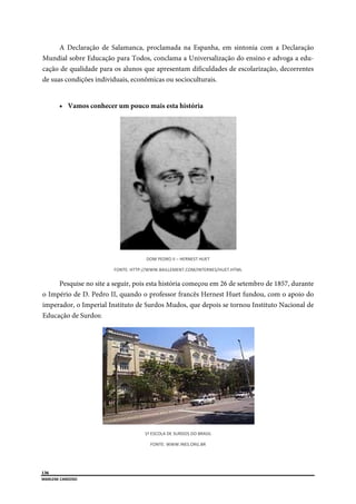  
136
MARLENE CA
 
A
Mundia
cação d
de suas

Pe
o Impér
imperad
Educaçã
ARDOSO 
Declaração
al sobre Edu
de qualidade
condições i
Vamos co
esquise no s
rio de D. Pe
dor, o Impe
ão de Surdo
o de Salam
ucação para
e para os alu
individuais,
onhecer um
FONTE: 
site a seguir
edro II, qua
erial Institut
os:
manca, procl
a Todos, con
unos que ap
econômica
m pouco mai
DOM PE
 HTTP://WWW.B
r, pois esta h
ando o prof
to de Surdo
1ª ESCO
FONT
lamada na
nclama a U
presentam d
as ou socioc
is esta histó
EDRO II – HERNE
BAILLEMENT.COM
história com
fessor franc
os Mudos, q
LA DE SURDOS D
TE: WWW.INES.O
Espanha, e
Universalizaç
dificuldades
culturais.
ória
ST HUET 
M/INTERNES/HUE
meçou em 26
cês Hernest
que depois s
DO BRASIL 
ORG.BR 
em sintonia
ção do ensi
s de escolar
ET.HTML 
6 de setemb
Huet fundo
se tornou In
a com a De
ino e advog
rização, dec
bro de 1857,
ou, com o a
nstituto Nac
eclaração
ga a edu-
correntes
durante
apoio do
cional de
 
