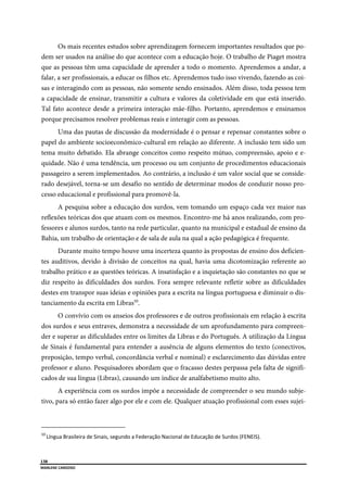  
138
MARLENE CARDOSO 
 
Os mais recentes estudos sobre aprendizagem fornecem importantes resultados que po-
dem ser usados na análise do que acontece com a educação hoje. O trabalho de Piaget mostra
que as pessoas têm uma capacidade de aprender a todo o momento. Aprendemos a andar, a
falar, a ser profissionais, a educar os filhos etc. Aprendemos tudo isso vivendo, fazendo as coi-
sas e interagindo com as pessoas, não somente sendo ensinados. Além disso, toda pessoa tem
a capacidade de ensinar, transmitir a cultura e valores da coletividade em que está inserido.
Tal fato acontece desde a primeira interação mãe-filho. Portanto, aprendemos e ensinamos
porque precisamos resolver problemas reais e interagir com as pessoas.
Uma das pautas de discussão da modernidade é o pensar e repensar constantes sobre o
papel do ambiente socioeconômico-cultural em relação ao diferente. A inclusão tem sido um
tema muito debatido. Ela abrange conceitos como respeito mútuo, compreensão, apoio e e-
quidade. Não é uma tendência, um processo ou um conjunto de procedimentos educacionais
passageiro a serem implementados. Ao contrário, a inclusão é um valor social que se conside-
rado desejável, torna-se um desafio no sentido de determinar modos de conduzir nosso pro-
cesso educacional e profissional para promovê-la.
A pesquisa sobre a educação dos surdos, vem tomando um espaço cada vez maior nas
reflexões teóricas dos que atuam com os mesmos. Encontro-me há anos realizando, com pro-
fessores e alunos surdos, tanto na rede particular, quanto na municipal e estadual de ensino da
Bahia, um trabalho de orientação e de sala de aula na qual a ação pedagógica é frequente.
Durante muito tempo houve uma incerteza quanto às propostas de ensino dos deficien-
tes auditivos, devido à divisão de conceitos na qual, havia uma dicotomização referente ao
trabalho prático e as questões teóricas. A insatisfação e a inquietação são constantes no que se
diz respeito às dificuldades dos surdos. Fora sempre relevante refletir sobre as dificuldades
destes em transpor suas ideias e opiniões para a escrita na língua portuguesa e diminuir o dis-
tanciamento da escrita em Libras10
.
O convívio com os anseios dos professores e de outros profissionais em relação à escrita
dos surdos e seus entraves, demonstra a necessidade de um aprofundamento para compreen-
der e superar as dificuldades entre os limites da Libras e do Português. A utilização da Língua
de Sinais é fundamental para entender a ausência de alguns elementos do texto (conectivos,
preposição, tempo verbal, concordância verbal e nominal) e esclarecimento das dúvidas entre
professor e aluno. Pesquisadores abordam que o fracasso destes perpassa pela falta de signifi-
cados de sua língua (Libras), causando um índice de analfabetismo muito alto.
A experiência com os surdos impõe a necessidade de compreender o seu mundo subje-
tivo, para só então fazer algo por ele e com ele. Qualquer atuação profissional com esses sujei-
                                                      
10 
Língua Brasileira de Sinais, segundo a Federação Nacional de Educação de Surdos (FENEIS). 
 