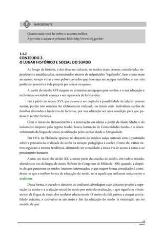  
13
LIBRAS 
 
Quanto mais você ler sobre o assunto melhor.
Aproveite e acesse o próximo link: http://www.mj.gov.br/
1.1.2  
CONTEÚDO 2.  
O LUGAR HISTÓRICO E SOCIAL DO SURDO  
Ao longo da história, e das diversas culturas, os surdos eram pessoas consideradas im-
prestáveis e amaldiçoadas, exterminados através de infanticídio "legalizado", bem como eram
ao mesmo tempo vistas como pobres coitados que deveriam ser sempre tutelados, e que não
poderiam jamais ter vida própria por serem incapazes.
A partir do século XVI surgem os primeiros pedagogos para surdos, e a sua educação e
inclusão na sociedade começa a ser repensada de forma séria.
Foi a partir do século XVI, que passou a ser cogitada a possibilidade de educar pessoas
surdas, porém isto somente foi efetivamente realizado no início com indivíduos surdos de
famílias abastadas e herdeiros de fortunas, por sua educação ser uma condição para que pu-
dessem receber herança.
Com o início do Renascimento e a renovação das ideias a partir da Idade Média e do
isolamento imposto pelo regime feudal, houve formação de Comunidades Surdas e o desen-
volvimento da língua de sinais, já utilização pelos surdos desde a Antiguidade.
Em 1974, na Holanda, aparece no discurso do médico suíço Amman com o postulado
sobre a primazia da oralidade do surdo na atenção pedagógica à surdez. Como ele, vários ou-
tros seguiram a mesma tendência, afirmando ser a oralidade a única via de acesso à razão e ao
pensamento humano.
Assim, no início do século XX, a maior parte das escolas de surdos, em todo o mundo,
abandona o uso da língua de sinais. Reflexo do Congresso de Milão de 1880, quando, a despei-
to do que pensavam os surdos (maiores interessados, e que sequer foram consultados), consi-
derou-se que a melhor forma de educação do surdo, seria aquela que utilizasse unicamente o
oralismo.
Desta forma, é traçado o desenho do oralismo, abordagem cujo discurso propõe a supe-
ração da surdez e a aceitação social do surdo por meio da oralização, o que significou o bani-
mento da língua de sinais dos modelos educacionais. O ensino da fala passou a ocupar centra-
lidade máxima, e converteu-se em meio e fim da educação do surdo. A orientação era no
sentido de que:
 