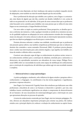  
139
LIBRAS 
 
tos implica em uma disposição, em fazer mudanças; não apenas no próprio enquadre através
de adaptações, como também na visão de mundo daquele que faz esta escolha.
Para o profissional da educação que trabalha com a palavra, com a língua e a comunica-
ção, estar diante de alguém que não fala, constitui um desafio; trabalhá-lo é crer, acima de
tudo no seu potencial e no do individuo. Já faz parte do senso comum dizer que os professores
estão buscando novos caminhos para trabalhar com essas pessoas que se utiliza de uma outra
língua na sua comunicação, a Língua Brasileira de Sinais.
Um novo saber se impôs no cenário profissional. Nessa perspectiva, os desafios que te-
mos a enfrentar são inúmeros, e toda e qualquer investida no sentido de se ministrar um ensi-
no de qualidade implicam na adequação de novos conhecimentos oriundos das investigações
atuais em educação e de outras ciências às salas de aula, às intervenções tipicamente escolares,
que têm nos objetivos pedagógicos sua eficácia para o ensino destes.
Portanto devemos enfrentar e analisar essa realidade, reconhecendo que os professores
não possuem apenas saberes, mas também competências profissionais que não se reduzem ao
domínio dos conteúdos a serem ensinados (Perrenoud, 2000). O professor precisa planejar,
atuar e avaliar suas intervenções para cada contexto singular, o que significa um trabalho con-
tínuo de estudos e reflexões sobre a sua prática.
Construir uma educação capaz de ligar os conhecimentos às práticas sociais, tornar es-
ses conhecimentos artefatos para a construção da cidadania, orientada para a autonomia e a
democracia, são aprendizados necessários aos educadores do nosso tempo. Philippe Perre-
noud (2000) refere-se à necessidade da escola como espaço de mobilização de conhecimentos
para a construção de competências, de indivíduos que saibam agir em uma sociedade mutante
e complexa.
 Referencial teórico e campo epistemológico
A prática pedagógica, atualmente, sofre influência de alguns estudos e pesquisas sobre o
conhecimento e a linguagem. As contribuições à luz das teorias piagetianas e vygotskyanas,
permitem o repensar educativo.
Jean Piaget e Lev Semenovich Vygotsky foram dois estudiosos que dedicaram suas vidas
profissionais a descoberta de como o ser humano se desenvolve e aprende e, por isso, seus
trabalhos trazem contribuições significativas em relação à compreensão do desenvolvimento
do ser humano e de seus mecanismos de ensino/aprendizagem para a intervenção em casos
que apresentam alterações no processo do aprender.
A teoria do conhecimento construída por Jean Piaget, não teve intenção pedagógica. Po-
rém, ofereceu aos educadores importantes princípios para orientar sua prática. Ele realizou
estudos com o principal objetivo de conhecer a evolução do conhecimento na espécie huma-
 