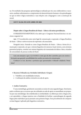  
140
MARLENE CARDOSO 
 
na. Os resultados das pesquisas epistemológicas realizadas por ele, seus colaboradores e suces-
sores, auxiliam sobremaneira a compreensão do desenvolvimento humano e da aprendizagem
no que se refere à lógica matemática e suas relações com a linguagem e com a construção da
moral.
LEI Nº 10.436, DE 24 DE ABRIL DE 2002
Dispõe sobre a Língua Brasileira de Sinais – Libras e dá outras providências.
O PRESIDENTEDAREPÚBLICA faz saber que o Congresso Nacional decreta e eu san-
ciono a seguinte Lei:
Art. 1º É reconhecida como meio legal de comunicação e expressão a Língua Brasileira
de Sinais – Libras e outros recursos de expressão a ela associados.
Parágrafo único. Entende-se como Língua Brasileira de Sinais – Libras a forma de co-
municação e expressão, em que o sistema linguístico de natureza visual-motora, com estrutura
gramatical própria, constitui um sistema linguístico de transmissão de ideias e fatos, oriundos
de comunidades de pessoas surdas do Brasil.
Leia com atenção o que a Lei 10.436/2 e note que ela abre caminhos para um ensino e
formação que garantir acessibilidade dos surdos aos meios de comunicação.
Conhecer as Leis, decretos e portarias aqui apresentados é difundir cidadania. Pense
nisso!
 Recursos Utilizados nas Atividades Individuais e Grupais
 Trabalhos com modalidades textuais;
 A utilização da análise contrastiva na sala de apoio.
 Análise Contrastiva
É uma metodologia, geralmente associada ao ensino de uma segunda língua. Entretanto,
pode-se afirmar que os recursos que são utilizados na sala de apoio se assemelham aos propos-
tos por essa metodologia. São estabelecidas as similaridades e as diferenças entre a língua-alvo,
a ser aprendida e a língua materna com a finalidade de facilitar a aprendizagem da segunda
língua pelos indivíduos que já possuem uma primeira língua. Esse procedimento de comparar
as duas línguas é aplicado pela linguística contrastiva.
 