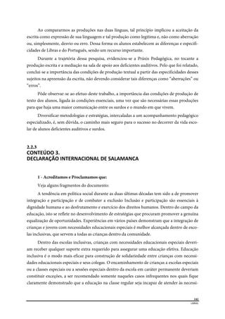  
141
LIBRAS 
 
Ao compararmos as produções nas duas línguas, tal princípio implicou a aceitação da
escrita como expressão de sua linguagem e tal produção como legitima e, não como aberração
ou, simplesmente, desvio ou erro. Dessa forma os alunos estabelecem as diferenças e especifi-
cidades de Libras e do Português, sendo um recurso importante.
Durante a trajetória dessa pesquisa, evidenciou-se a Práxis Pedagógica, no tocante a
produção escrita e a mediação na sala de apoio aos deficientes auditivos. Pelo que foi relatado,
conclui-se a importância das condições de produção textual a partir das especificidades desses
sujeitos na apreensão da escrita, não devendo considerar tais diferenças como “aberrações” ou
“erros”.
Pôde observar-se ao efetuo deste trabalho, a importância das condições de produção de
texto dos alunos, ligada às condições essenciais, uma vez que são necessárias essas produções
para que haja uma maior comunicação entre os surdos e o mundo em que vivem.
Diversificar metodologias e estratégias, intercaladas a um acompanhamento pedagógico
especializado, é, sem dúvida, o caminho mais seguro para o sucesso no decorrer da vida esco-
lar de alunos deficientes auditivos e surdos.
2.2.3  
CONTEÚDO 3. 
DECLARAÇÃO INTERNACIONAL DE SALAMANCA  
1 - Acreditamos e Proclamamos que:
Veja alguns fragmentos do documento:
A tendência em política social durante as duas últimas décadas tem sido a de promover
integração e participação e de combater a exclusão Inclusão e participação são essenciais à
dignidade humana e ao desfrutamento e exercício dos direitos humanos. Dentro do campo da
educação, isto se reflete no desenvolvimento de estratégias que procuram promover a genuína
equalização de oportunidades. Experiências em vários países demonstram que a integração de
crianças e jovens com necessidades educacionais especiais é melhor alcançada dentro de esco-
las inclusivas, que servem a todas as crianças dentro da comunidade.
Dentro das escolas inclusivas, crianças com necessidades educacionais especiais deveri-
am receber qualquer suporte extra requerido para assegurar uma educação efetiva. Educação
inclusiva é o modo mais eficaz para construção de solidariedade entre crianças com necessi-
dades educacionais especiais e seus colegas. O encaminhamento de crianças a escolas especiais
ou a classes especiais ou a sessões especiais dentro da escola em caráter permanente deveriam
constituir exceções, a ser recomendado somente naqueles casos infrequentes nos quais fique
claramente demonstrado que a educação na classe regular seja incapaz de atender às necessi-
 