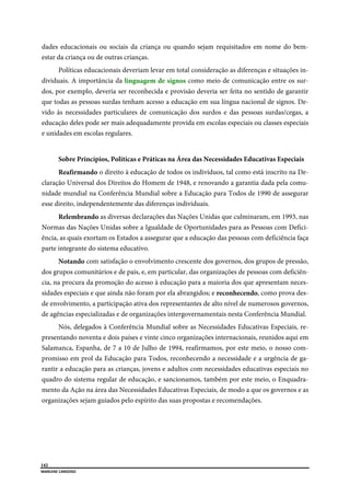  
142
MARLENE CARDOSO 
 
dades educacionais ou sociais da criança ou quando sejam requisitados em nome do bem-
estar da criança ou de outras crianças.
Políticas educacionais deveriam levar em total consideração as diferenças e situações in-
dividuais. A importância da linguagem de signos como meio de comunicação entre os sur-
dos, por exemplo, deveria ser reconhecida e provisão deveria ser feita no sentido de garantir
que todas as pessoas surdas tenham acesso a educação em sua língua nacional de signos. De-
vido às necessidades particulares de comunicação dos surdos e das pessoas surdas/cegas, a
educação deles pode ser mais adequadamente provida em escolas especiais ou classes especiais
e unidades em escolas regulares.
Sobre Princípios, Políticas e Práticas na Área das Necessidades Educativas Especiais
Reafirmando o direito à educação de todos os indivíduos, tal como está inscrito na De-
claração Universal dos Direitos do Homem de 1948, e renovando a garantia dada pela comu-
nidade mundial na Conferência Mundial sobre a Educação para Todos de 1990 de assegurar
esse direito, independentemente das diferenças individuais.
Relembrando as diversas declarações das Nações Unidas que culminaram, em 1993, nas
Normas das Nações Unidas sobre a Igualdade de Oportunidades para as Pessoas com Defici-
ência, as quais exortam os Estados a assegurar que a educação das pessoas com deficiência faça
parte integrante do sistema educativo.
Notando com satisfação o envolvimento crescente dos governos, dos grupos de pressão,
dos grupos comunitários e de pais, e, em particular, das organizações de pessoas com deficiên-
cia, na procura da promoção do acesso à educação para a maioria dos que apresentam neces-
sidades especiais e que ainda não foram por ela abrangidos; e reconhecendo, como prova des-
de envolvimento, a participação ativa dos representantes de alto nível de numerosos governos,
de agências especializadas e de organizações intergovernamentais nesta Conferência Mundial.
Nós, delegados à Conferência Mundial sobre as Necessidades Educativas Especiais, re-
presentando noventa e dois países e vinte cinco organizações internacionais, reunidos aqui em
Salamanca, Espanha, de 7 a 10 de Julho de 1994, reafirmamos, por este meio, o nosso com-
promisso em prol da Educação para Todos, reconhecendo a necessidade e a urgência de ga-
rantir a educação para as crianças, jovens e adultos com necessidades educativas especiais no
quadro do sistema regular de educação, e sancionamos, também por este meio, o Enquadra-
mento da Ação na área das Necessidades Educativas Especiais, de modo a que os governos e as
organizações sejam guiados pelo espírito das suas propostas e recomendações.
 