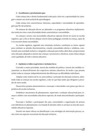 
143
LIBRAS 
 
2 - Acreditamos e proclamamos que:
Cada criança tem o direito fundamental à educação e deve ter a oportunidade de conse-
guir e manter um nível aceitável de aprendizagem;
Cada criança tem características, interesses, capacidades e necessidades de aprendiza-
gem que lhe são próprias;
Os sistemas de educação devem ser planeados e os programas educativos implementa-
dos tendo em vista a vasta diversidade destas características e necessidades;
As crianças e jovens com necessidades educativas especiais devem ter acesso às escolas
regulares, que a elas se devem adequar através duma pedagogia centrada na criança, capaz de
ir ao encontro destas necessidades;
As escolas regulares, seguindo esta orientação inclusiva, constituem os meios capazes
para combater as atitudes discriminatórias, criando comunidades abertas e solidárias, cons-
truindo uma sociedade inclusiva e atingindo a educação para todos; além disso, proporcionam
uma educação adequada à maioria das crianças e promovem a eficiência, numa ótima relação
custo-qualidade, de todo o sistema educativo.
3 - Apelamos a todos os governos e incitamo-los a:
Conceder a maior prioridade, através das medidas de política e através das medidas or-
çamentais, ao desenvolvimento dos respectivos sistemas educativos, de modo a que possam
incluir todas as crianças, independentemente das diferenças ou dificuldades individuais;
Adaptar como matéria de lei ou como política o princípio da educação inclusiva, admi-
tindo todas as crianças nas escolas regulares, a não ser que haja razões que obriguem a proce-
der de outro modo;
Desenvolver projetos demonstrativos e encorajar o intercâmbio com países que têm ex-
periência de escolas inclusivas;
Estabelecer mecanismos de planejamento, supervisão e avaliação educacional para cri-
anças e adultos com necessidades educativas especiais, de modo descentralizado e participati-
vo;
Encorajar e facilitar a participação dos pais, comunidades e organizações de pessoas
com deficiência no planejamento e na tomada de decisões sobre os serviços na área das neces-
sidades educativas especiais;
Investir um maior esforço na identificação e nas estratégias de intervenção precoce, as-
sim como nos aspectos vocacionais da educação inclusiva;
 