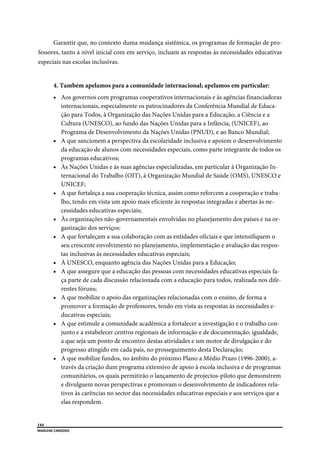  
144
MARLENE CARDOSO 
 
Garantir que, no contexto duma mudança sistêmica, os programas de formação de pro-
fessores, tanto a nível inicial com em serviço, incluam as respostas às necessidades educativas
especiais nas escolas inclusivas.
4. Também apelamos para a comunidade internacional; apelamos em particular:
 Aos governos com programas cooperativos internacionais e às agências financiadoras
internacionais, especialmente os patrocinadores da Conferência Mundial de Educa-
ção para Todos, à Organização das Nações Unidas para a Educação, a Ciência e a
Cultura (UNESCO), ao fundo das Nações Unidas para a Infância, (UNICEF), ao
Programa de Desenvolvimento da Nações Unidas (PNUD), e ao Banco Mundial;
 A que sancionem a perspectiva da escolaridade inclusiva e apoiem o desenvolvimento
da educação de alunos com necessidades especiais, como parte integrante de todos os
programas educativos;
 Às Nações Unidas e às suas agências especializadas, em particular à Organização In-
ternacional do Trabalho (OIT), à Organização Mundial de Saúde (OMS), UNESCO e
UNICEF;
 A que fortaleça a sua cooperação técnica, assim como reforcem a cooperação e traba-
lho, tendo em vista um apoio mais eficiente às respostas integradas e abertas às ne-
cessidades educativas especiais;
 Às organizações não-governamentais envolvidas no planejamento dos países e na or-
ganização dos serviços:
 A que fortaleçam a sua colaboração com as entidades oficiais e que intensifiquem o
seu crescente envolvimento no planejamento, implementação e avaliação das respos-
tas inclusivas às necessidades educativas especiais;
 À UNESCO, enquanto agência das Nações Unidas para a Educação;
 A que assegure que a educação das pessoas com necessidades educativas especiais fa-
ça parte de cada discussão relacionada com a educação para todos, realizada nos dife-
rentes fóruns;
 A que mobilize o apoio das organizações relacionadas com o ensino, de forma a
promover a formação de professores, tendo em vista as respostas às necessidades e-
ducativas especiais;
 A que estimule a comunidade acadêmica a fortalecer a investigação e o trabalho con-
junto e a estabelecer centros regionais de informação e de documentação; igualdade,
a que seja um ponto de encontro destas atividades e um motor de divulgação e do
progresso atingido em cada país, no prosseguimento desta Declaração;
 A que mobilize fundos, no âmbito do próximo Plano a Médio Prazo (1996-2000), a-
través da criação dum programa extensivo de apoio à escola inclusiva e de programas
comunitários, os quais permitirão o lançamento de projectos-piloto que demonstrem
e divulguem novas perspectivas e promovam o desenvolvimento de indicadores rela-
tivos às carências no sector das necessidades educativas especiais e aos serviços que a
elas respondem.
 