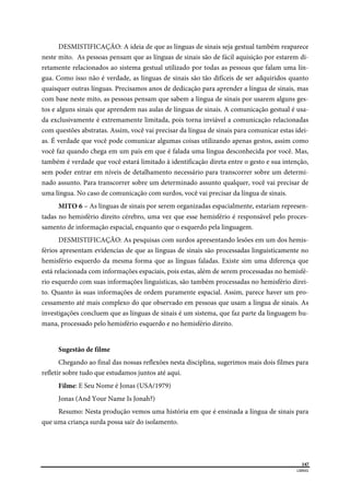  
147
LIBRAS 
 
DESMISTIFICAÇÃO: A ideia de que as línguas de sinais seja gestual também reaparece
neste mito. As pessoas pensam que as línguas de sinais são de fácil aquisição por estarem di-
retamente relacionados ao sistema gestual utilizado por todas as pessoas que falam uma lín-
gua. Como isso não é verdade, as línguas de sinais são tão difíceis de ser adquiridos quanto
quaisquer outras línguas. Precisamos anos de dedicação para aprender a língua de sinais, mas
com base neste mito, as pessoas pensam que sabem a língua de sinais por usarem alguns ges-
tos e alguns sinais que aprendem nas aulas de línguas de sinais. A comunicação gestual é usa-
da exclusivamente é extremamente limitada, pois torna inviável a comunicação relacionadas
com questões abstratas. Assim, você vai precisar da língua de sinais para comunicar estas idei-
as. É verdade que você pode comunicar algumas coisas utilizando apenas gestos, assim como
você faz quando chega em um país em que é falada uma língua desconhecida por você. Mas,
também é verdade que você estará limitado à identificação direta entre o gesto e sua intenção,
sem poder entrar em níveis de detalhamento necessário para transcorrer sobre um determi-
nado assunto. Para transcorrer sobre um determinado assunto qualquer, você vai precisar de
uma língua. No caso de comunicação com surdos, você vai precisar da língua de sinais.
MITO 6 – As línguas de sinais por serem organizadas espacialmente, estariam represen-
tadas no hemisfério direito cérebro, uma vez que esse hemisfério é responsável pelo proces-
samento de informação espacial, enquanto que o esquerdo pela linguagem.
DESMISTIFICAÇÃO: As pesquisas com surdos apresentando lesões em um dos hemis-
férios apresentam evidencias de que as línguas de sinais são processadas linguisticamente no
hemisfério esquerdo da mesma forma que as línguas faladas. Existe sim uma diferença que
está relacionada com informações espaciais, pois estas, além de serem processadas no hemisfé-
rio esquerdo com suas informações linguísticas, são também processadas no hemisfério direi-
to. Quanto às suas informações de ordem puramente espacial. Assim, parece haver um pro-
cessamento até mais complexo do que observado em pessoas que usam a língua de sinais. As
investigações concluem que as línguas de sinais é um sistema, que faz parte da linguagem hu-
mana, processado pelo hemisfério esquerdo e no hemisfério direito.
Sugestão de filme
Chegando ao final das nossas reflexões nesta disciplina, sugerimos mais dois filmes para
refletir sobre tudo que estudamos juntos até aqui.
Filme: E Seu Nome é Jonas (USA/1979)
Jonas (And Your Name Is Jonah?)
Resumo: Nesta produção vemos uma história em que é ensinada a língua de sinais para
que uma criança surda possa sair do isolamento.
 