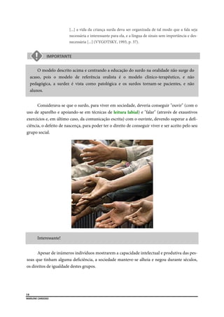  
14
MARLENE CARDOSO 
 
[...] a vida da criança surda deva ser organizada de tal modo que a fala seja
necessária e interessante para ela, e a língua de sinais sem importância e des-
necessária [...] (VYGOTSKY, 1993, p. 37).
O modelo descrito acima e centrando a educação do surdo na oralidade não surge do
acaso, pois o modelo de referência oralista é o modelo clínico-terapêutico, e não
pedagógica, a surdez é vista como patológica e os surdos tornam-se pacientes, e não
alunos.
Considerava-se que o surdo, para viver em sociedade, deveria conseguir "ouvir" (com o
uso de aparelho e apoiando-se em técnicas de leitura labial) e "falar" (através de exaustivos
exercícios e, em último caso, da comunicação escrita) com o ouvinte, devendo superar a defi-
ciência, o defeito de nascença, para poder ter o direito de conseguir viver e ser aceito pelo seu
grupo social.
Interessante!
Apesar de inúmeros indivíduos mostrarem a capacidade intelectual e produtiva das pes-
soas que tinham alguma deficiência, a sociedade manteve-se alheia e negou durante séculos,
os direitos de igualdade destes grupos.
 