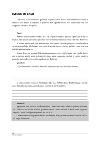  
150
MARLENE CARDOSO 
 
ESTUDO DE CASO 
Utilizando o conhecimento que você adquiriu com o estudo dos conteúdos do tema 4,
analise o caso abaixo e responda as questões. Em seguida discuta suas conclusões com seus
colegas no fórum da disciplina.
Caso 4
Antonio nasceu surdo devido à mãe ter adquirido rubéola durante a gravidez. Hoje aos
27 anos, não articula uma única palavra e ouve somente sons fortes como o barulho do trovão.
A surdez não impede que Antônio seja uma pessoa bastante produtiva, envolvendo-se
em várias atividades. Ele lidera a associação de surdos da sua cidade e trabalha como instrutor
de LIBRAS em uma escola.
Apesar disso, ele tem tido dificuldades para cumprir as exigências da rede regular de en-
sino e somente aos 26 anos, após repetir vários anos, conseguiu concluir o ensino médio, o
que exibe para todos com muito orgulho o seu diploma.
Questões:
1. Qual a causa da surdez de Antonio? Explique o período natal que ocorreu.
___________________________________________________________________________
___________________________________________________________________________
___________________________________________________________________________
___________________________________________________________________________
2. Considerando o caso de Marta (caso 3) e o de Antônio (caso 4) identifique a classifi-
cação da surdez de Marta, especificando a média da perda auditiva.
___________________________________________________________________________
___________________________________________________________________________
___________________________________________________________________________
___________________________________________________________________________
Vamos lá!
Agora que você estudou e refletiu sobre a Libras, bem como sobre as questões relativas
ao universo social dos surdos, podemos testar conhecimentos fazendo uma pequena
revisão a partir de algumas questões do ENADE.
Caso tenha dúvidas para responder as questões, busque rever os conteúdos discutidos
ao longo deste texto.
 