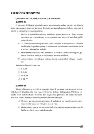  
151
LIBRAS 
 
EXERCÍCIOS PROPOSTOS 
Questões do ENADE, adaptadas do ENADE ou similares
QUESTÃO 01 
O interprete de libras é o mediador entre a comunidade surda e ouvinte, nos últimos
anos, a presença do interprete de língua de sinais, tem ganhado espaço. Sobre o interprete é
aponte as alternativas verdadeiras e falsas:
I. Devido ao desconhecimento da maioria da população sobre a Libras, torna-se
necessário que existam intérpretes nos mais diversos setores da sociedade, públi-
cos e privados.
II. As condições essenciais para atuar como intérprete é ter domínio da Libras (e
também da Língua Portuguesa) e, fundamental, da cultura da comunidade surda
e ouvinte – além de boa audição.
III. O intérprete deve adotar uma maneira de se vestir de acordo com seu gosto, po-
dendo utilizar de adereços, acessórios sem nenhum problema.
IV. A interpretação entre a língua oral e de sinais é uma atividade bilingue – bicultu-
ral.
Assinale as alternativas corretas:
a) I, II, III
b) I, II, IV
c) II, III, IV
d) I, III, IV
QUESTÃO 02 
Alguns bebês nascem ouvindo, já outros precisam de sua ajuda para terem esta oportu-
nidade, ouvir é fundamental para o desenvolvimento da fala e da linguagem. O teste da ore-
lhinha é um método eficaz e moderno para diagnosticar problemas de surdez em recém-
nascidos. Sobre a prevenção da surdez podemos desconsiderar que:
a) Os bebês que nascem com problemas de audição de um ou dois ouvidos, neces-
sitam receber ajuda nos primeiros anos de vida.
b) O diagnóstico após os seis meses de idade traz prejuízos ao desenvolvimento do
bebê e na relação com o meio à sua volta.
 