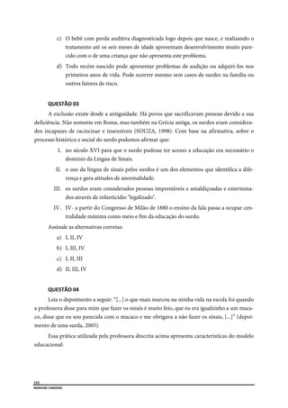  
152
MARLENE CARDOSO 
 
c) O bebê com perda auditiva diagnosticada logo depois que nasce, e realizando o
tratamento até os seis meses de idade apresentam desenvolvimento muito pare-
cido com o de uma criança que não apresenta este problema.
d) Todo recém-nascido pode apresentar problemas de audição ou adquiri-los nos
primeiros anos de vida. Pode ocorrer mesmo sem casos de surdez na família ou
outros fatores de risco.
QUESTÃO 03 
A exclusão existe desde a antiguidade. Há povos que sacrificavam pessoas devido a sua
deficiência. Não somente em Roma, mas também na Grécia antiga, os surdos eram considera-
dos incapazes de raciocinar e insensíveis (SOUZA, 1998). Com base na afirmativa, sobre o
processo histórico e social do surdo podemos afirmar que:
I. no século XVI para que o surdo pudesse ter acesso a educação era necessário o
domínio da Língua de Sinais.
II. o uso da língua de sinais pelos surdos é um dos elementos que identifica a dife-
rença e gera atitudes de anormalidade.
III. os surdos eram considerados pessoas imprestáveis e amaldiçoadas e extermina-
dos através de infanticídio "legalizado".
IV. IV- a partir do Congresso de Milão de 1880 o ensino da fala passa a ocupar cen-
tralidade máxima como meio e fim da educação do surdo.
Assinale as alternativas corretas:
a) I, II, IV
b) I, III, IV
c) I, II, III
d) II, III, IV
QUESTÃO 04 
Leia o depoimento a seguir: “[...] o que mais marcou na minha vida na escola foi quando
a professora disse para mim que fazer os sinais é muito feio, que eu era igualzinho a um maca-
co, disse que eu sou parecida com o macaco e me obrigava a não fazer os sinais, [...]” (depoi-
mento de uma surda, 2005).
Essa prática utilizada pela professora descrita acima apresenta características do modelo
educacional:
 