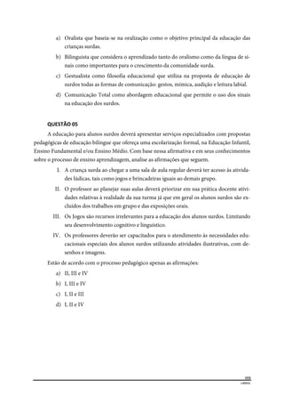  
153
LIBRAS 
 
a) Oralista que baseia-se na oralização como o objetivo principal da educação das
crianças surdas.
b) Bilinguista que considera o aprendizado tanto do oralismo como da língua de si-
nais como importantes para o crescimento da comunidade surda.
c) Gestualista como filosofia educacional que utiliza na proposta de educação de
surdos todas as formas de comunicação: gestos, mímica, audição e leitura labial.
d) Comunicação Total como abordagem educacional que permite o uso dos sinais
na educação dos surdos.
 
QUESTÃO 05 
A educação para alunos surdos deverá apresentar serviços especializados com propostas
pedagógicas de educação bilíngue que ofereça uma escolarização formal, na Educação Infantil,
Ensino Fundamental e/ou Ensino Médio. Com base nessa afirmativa e em seus conhecimentos
sobre o processo de ensino aprendizagem, analise as afirmações que seguem.
I. A criança surda ao chegar a uma sala de aula regular deverá ter acesso às ativida-
des lúdicas, tais como jogos e brincadeiras iguais ao demais grupo.
II. O professor ao planejar suas aulas deverá priorizar em sua prática docente ativi-
dades relativas à realidade da sua turma já que em geral os alunos surdos são ex-
cluídos dos trabalhos em grupo e das exposições orais.
III. Os Jogos são recursos irrelevantes para a educação dos alunos surdos. Limitando
seu desenvolvimento cognitivo e linguístico.
IV. Os professores deverão ser capacitados para o atendimento às necessidades edu-
cacionais especiais dos alunos surdos utilizando atividades ilustrativas, com de-
senhos e imagens.
Estão de acordo com o processo pedagógico apenas as afirmações:
a) II, III e IV
b) I, III e IV
c) I, II e III
d) I, II e IV
 