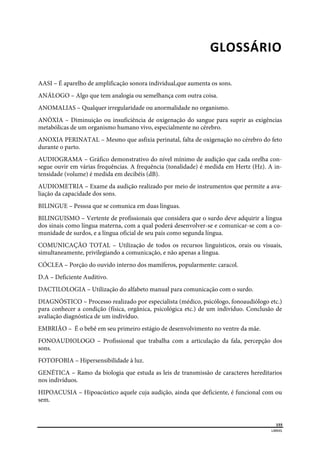  
155
LIBRAS 
 
GLOSSÁRIO 
AASI – É aparelho de amplificação sonora individual,que aumenta os sons.
ANÁLOGO – Algo que tem analogia ou semelhança com outra coisa.
ANOMALIAS – Qualquer irregularidade ou anormalidade no organismo.
ANÓXIA – Diminuição ou insuficiência de oxigenação do sangue para suprir as exigências
metabólicas de um organismo humano vivo, especialmente no cérebro.
ANOXIA PERINATAL – Mesmo que asfixia perinatal, falta de oxigenação no cérebro do feto
durante o parto.
AUDIOGRAMA – Gráfico demonstrativo do nível mínimo de audição que cada orelha con-
segue ouvir em várias frequências. A frequência (tonalidade) é medida em Hertz (Hz). A in-
tensidade (volume) é medida em decibéis (dB).
AUDIOMETRIA – Exame da audição realizado por meio de instrumentos que permite a ava-
liação da capacidade dos sons.
BILINGUE – Pessoa que se comunica em duas línguas.
BILINGUISMO – Vertente de profissionais que considera que o surdo deve adquirir a língua
dos sinais como língua materna, com a qual poderá desenvolver-se e comunicar-se com a co-
munidade de surdos, e a língua oficial de seu país como segunda língua.
COMUNICAÇÃO TOTAL – Utilização de todos os recursos linguísticos, orais ou visuais,
simultaneamente, privilegiando a comunicação, e não apenas a língua.
CÓCLEA – Porção do ouvido interno dos mamíferos, popularmente: caracol.
D.A – Deficiente Auditivo.
DACTILOLOGIA – Utilização do alfabeto manual para comunicação com o surdo.
DIAGNÓSTICO – Processo realizado por especialista (médico, psicólogo, fonoaudiólogo etc.)
para conhecer a condição (física, orgânica, psicológica etc.) de um indivíduo. Conclusão de
avaliação diagnóstica de um indivíduo.
EMBRIÃO – É o bebê em seu primeiro estágio de desenvolvimento no ventre da mãe.
FONOAUDIOLOGO – Profissional que trabalha com a articulação da fala, percepção dos
sons.
FOTOFOBIA – Hipersensibilidade à luz.
GENÉTICA – Ramo da biologia que estuda as leis de transmissão de caracteres hereditarios
nos indivíduos.
HIPOACUSIA – Hipoacústico aquele cuja audição, ainda que deficiente, é funcional com ou
sem.
 
