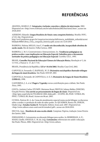  
157
LIBRAS 
 
REFERÊNCIAS 
ARANHA, MARIA S. F. Integração e inclusão: conceitos e objetos da intervenção. 2002.
Disponível em <http://www.tvebrasil.com.br/salto/boletins2002/feei/tetxt2.htm>, acesso em
29.04.2010
AZEREDO, Eduardo. Língua Brasileira de Sinais: uma conquista histórica. Brasília: DOU,
nº122, 42p. Disponível em
http://ww2.prefeitura.sp.gov.br//arquivos/secretarias/deficiencia_mobilidade_reduzida/acessi
bilidade/0006/Libras_Uma_conquista_historica.pdf, acesso em 12.03.2010
BARBOSA, Heloisa; MELLO, Ana C. O surdo este desconhecido, incapacidade absoluta do
surdo-mudo. Rio de Janeiro: Folha Carioca. 2000
BARBOSA, L. M. S. Construtivismo e Interacionismo. In.: Tendências pedagógicas na
prática escolar e suas implicações na Educação Especial. Subsídios para o documento
norteador da prática pedagógica em Educação Especial. Curitiba: S.E.E., 1993.
BRASIL, Conselho Nacional de Educação/Câmara de Educação Básica. Resolução nº 2, de
11-9-01, e Parecer n 17, de 3-7-01.
BRASIL, Presidência da República. LEI nº 10.436/2002. Brasília: Casa Civil, 2002.
CAPOVILLA, Fernando. C; RAPHAEL, W. D. Dicionário enciclopédico ilustrado trilíngue
da língua de sinais brasileira. São Paulo: EDUSP, 2001
CAPOVILLA, Fernando. & CAPOVILLA, A. G. S. Dicionário da Língua de Sinais Brasileira
(LIBRAS), 1998.
CASTORINA, J. A. et al. Piaget e Vygotsky: novas contribuições para o debate. São Paulo:
Ática, 1995.
COSTA, Antônio Carlos; STUMPF, Marianne Rossi; FREITAS, Juliano Baldez; DIMURO,
Graçaliz Pereira. Um convite ao processamento da língua de sinais. Disponível em:
<http://gmc.ucpel.tche.br/TIL2004/til-2004-slides.pdf> . UCEPEL-RS, PGIE / UFRGS, RS,
PPGC / UFRGS, RS, Brasil. Acesso em 06.set. 2005.
CUNHA, Patrícia M. A. da. Cenas do atendimento especial numa escola bilíngue: os discursos
sobre a surdez e a produção de redes de saber-poder. In: QUADROS, Ronice M.; PERLIN,
Gladis (org.). Estudos Surdos II. Petrópolis: Editora Arara azul. 2007. Disponível em
<http://www.editora-arara-azul.com.br/estudos2.pdf>, acesso em 20.04.2010.
DELVAL, Juan . Manifesto de uma escola cidadã. Campinas: Papirus, tradução: Jonas Pereira
dos Santos, 2006.
FERNANDES, S. Letramentos na educação bilíngue para surdos. In: BERBERIAN, A. P.;
MASSI, Giselle; ANGELIS, C. M. de, (org.) Letramento: referenciais em saúde e educação.
São Paulo: Plexos, 2006. Disponível em <http://www.cultura-
 