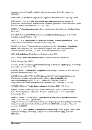  
158
MARLENE CARDOSO 
 
sorda.eu/resources/Fernandes_praticas_letramentos+surdos_2006.pdf.>, acesso em
12.03.2010
FERNANDES, E. Problemas linguísticos e cognitivos do surdo. Porto Alegre: Agir, 1990.
FERNANDEZ, S. M. M. A educação do deficiente auditivo: um espaço dialógico de
produção de conhecimentos. Dissertação de Mestrado apresentada à Universidade do Estado
do Rio de Janeiro. Rio de Janeiro: EDITORA, 1993.
FREIRE, P. Pedagogia e autonomia: saberes necessários à prática educativa. São Paulo: Paz e
Terra, 1997.
FROMKIN, Victoria; RODMAN, Robert. An introduction to language. 3 ed. New York:
Holt, Rinehart and Winston, 1978.
GÓES, M. C. R. A linguagem escrita de alunos surdos e a comunicação bimodal. Tese de
Livre-docência defendida em Campinas: FE/Unicamp, 1994.
GOMES, Ana Maria P. Repensando o conceito de surdez. In: Psicosurdos: Psicologia da
surdez. 2009. Disponível em <http://psisurdos.blogspot.com/2009/10/repensando-o-
conceito-de-surdez-por-ana_1852.html>, acesso em 10 de março de 2010.
INES, Série audiologia. Rio de Janeiro: Gráfica Imprima, 2003.
LANE, Harlan. A máscara da benevolência: a comunidade surda amordaçada.
Lisboa: Instituto Piaget, 1992.
LIDDELL, Scott K. Grammar, gesture and meaning in American sign language. Cambridge:
Cambridge University Press, 2003.
MARTIN, Robert . Para entender a linguística: epistemologia elementar de uma disciplina.
São Paulo: Parábola Editorial, 2003.
MARTINS, Carlos H. F; YOSHIMOTO, Fabiana R; FREITAS, Priscila Z. Síndrome de
Waardenburg: achados audiológicos em 2 irmãos. In: Revista Brasileira de
Otorrinolaringologia, vol. 69, nº1, p.117-119,jan-fev/2003. Disponível em
<http://www.scielo.br/pdf/%0D/rboto/v69n1/a19v69n1.pdf>, acesso em 11.01.2010.
MOREIRA, Marco A. Teorias da aprendizagem. São Paulo: EPU, 1999. 132 p.
PERLIN, Gladis e MIRANDA, Wilson. Surdos: O narrar e a política In: Estudos Surdos -
Ponto de vista: Revista de Educação e Processos Inclusivos, nº. 5, UFSC/NUP/CED,
Florianópolis, 2003.
PERLIN, Gladis e STROBEL, Karin. Fundamentos da educação de surdos Florianópolis:
UFSC/ NUP/CED, 2006. Disponível em
<http://www.libras.ufsc.br/hiperlab/avalibras/moodle/prelogin/adl/fb/logs/Arquivos/textos/fu
ndamentos/Fundamentos%20da%20Educa%E7%E3o%20de%20Surdos_Texto-Base.pdf>
acesso em 29.04.2008.
PERRENOUD, P.H. Construir as competências desde a escola. Porto Alegre: Artmed, 1999
Disponível em <http://www.unige.ch/fapse/SSE/teachers/perrenoud/php, acesso em
22.03.2010.
 