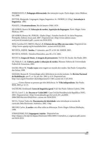  
159
LIBRAS 
 
PERRENOUD, P. Pedagogia diferenciada: das intenções à ação. Porto alegre: Artes Médicas
Sul, 2000.
PETTER, Margarida. Linguagem, língua, linguística. In.: FIORIN, J.L (Org.). Introdução à
linguística. 2002.
PIAGET, J. O estruturalismo. Rio de Janeiro: Difel, 1979.
QUADROS, Ronice M. Educação de surdos. Aquisição da linguagem. Porto Alegre: Artes
Médicas, 1997.
QUADROS, Ronice M.; PERLIN, Gladis (Orgs.). Estudos Surdos II. In: Série Pesquisas.
Petrópolis: Editora Arara azul. 2007. Disponível em <http://www.editora-arara-
azul.com.br/estudos2.pdf>, acesso em 20.04.2010.
REIS, Caroline B.V; BRITO, Maria L.R. O futuro de seu filho em suas mãos. Disponível em
<http://www.apaetp.org.br/norelinha.htm>, acesso em 03.02.2010.
REVISTA, AMEM. Surdos, 1º trimestre, ano IV, nº10. Ed: AMEM. 2003.
REVISTA, FENEIS. Outubro/Dezembro, ano III, nº12. 2001.
REVISTA, Língua de Sinais. A imagem do pensamento. Vol 10. Ed. Escala. São Paulo, 2001.
SÁ, Nídia R. L. de. Cultura, poder e educação de surdos. Manaus: Editora da Universidade
Federal do Amazonas, 2002.
SACKS, Oliver W. Vendo vozes: uma viagem ao mundo dos surdos. São Paulo: Companhia
das Letras, 1998.
SASSAKI, Romeu K. Terminologia sobre deficiência na era da inclusão. In: Revista Nacional
de Reabilitação, ano V, nº 24, jan./fev. 2002, p. 6-9. Disponível em
http://saci.org.br/?modulo=akemi&parametro=7483, acesso em 17.05.2010.
______. Como chamar as pessoas que têm deficiência. In: Vida independente. São Paulo:
RNR, 2003, p. 12-15.
SAUSSURE, Ferdinand. Curso de linguística geral. 9 ed. São Paulo: Editora Cultrix, 1996.
SILVA, Luis I. L. da. Decreto nº 5.626/2005. Casa Civil da Presidência da República: DOU,
2005. Disponível em <http://www.planalto.gov.br/ccivil_03/_ato2004-
2006/2005/decreto/d5626.htm>, acesso em 30.04.2010.
SILVA, Tomaz Tadeu da. Documentos de identidade: uma introdução as teorias do
currículo. Belo Horizonte: Autêntica, 2002. 156p.
SKLIAR, Carlos. A surdez: um olhar sobre as diferenças. Porto Alegre: Editora Mediação,
1998.
STROGENSKI, P.R. Linguagem e sujeito. Disponível em
http://dspace.c3sl.ufpr.br/dspace/bitstream/1884/24001/1/metafora_e_cognicao.pdf, acesso
em 04.04.2010.
 