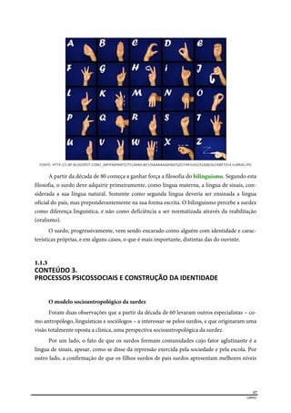  
17
LIBRAS 
FONTE: HTTP://1.BP.BLOGSPOT.COM/_A8FPA0P6NTE/TCLA6NILWCI/AAAAAAAAIX0/QZO7I4PJUGS/S1600/ALFABETO+E+LIBRAS.JPG 
A partir da década de 80 começa a ganhar força a filosofia do bilinguismo. Segundo esta
filosofia, o surdo deve adquirir primeiramente, como língua materna, a língua de sinais, con-
siderada a sua língua natural. Somente como segunda língua deveria ser ensinada a língua
oficial do país, mas preponderantemente na sua forma escrita. O bilinguismo percebe a surdez
como diferença linguística, e não como deficiência a ser normatizada através da reabilitação
(oralismo).
O surdo, progressivamente, vem sendo encarado como alguém com identidade e carac-
terísticas próprias, e em alguns casos, o que é mais importante, distintas das do ouvinte.
1.1.3  
CONTEÚDO 3. 
PROCESSOS PSICOSSOCIAIS E CONSTRUÇÃO DA IDENTIDADE  
O modelo socioantropológico da surdez
Foram duas observações que a partir da década de 60 levaram outros especialistas – co-
mo antropólogo, linguísticas e sociólogos – a interessar-se pelos surdos, e que originaram uma
visão totalmente oposta a clinica, uma perspectiva socioantropológica da surdez.
Por um lado, o fato de que os surdos formam comunidades cujo fator aglutinante é a
língua de sinais, apesar, como se disse da repressão exercida pela sociedade e pela escola. Por
outro lado, a confirmação de que os filhos surdos de pais surdos apresentam melhores níveis
 