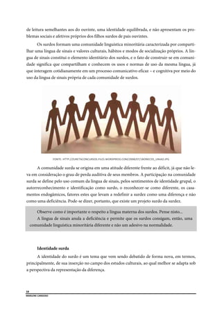  
18
MARLENE CARDOSO 
 
de leitura semelhantes aos do ouvinte, uma identidade equilibrada, e não apresentam os pro-
blemas sociais e afetivos próprios dos filhos surdos de pais ouvintes.
Os surdos formam uma comunidade linguística minoritária caracterizada por comparti-
lhar uma língua de sinais e valores culturais, hábitos e modos de socialização próprios. A lín-
gua de sinais constitui o elemento identitário dos surdos, e o fato de construir-se em comuni-
dade significa que compartilham e conhecem os usos e normas de uso da mesma língua, já
que interagem cotidianamente em um processo comunicativo eficaz – e cognitiva por meio do
uso da língua de sinais própria de cada comunidade de surdos.
FONTE: HTTP://ZURETACONCURSOS.FILES.WORDPRESS.COM/2008/07/1BONECOS_UNIAO.JPG 
A comunidade surda se origina em uma atitude diferente frente ao déficit, já que não le-
va em consideração o grau de perda auditiva de seus membros. A participação na comunidade
surda se define pelo uso comum da língua de sinais, pelos sentimentos de identidade grupal, o
autorreconhecimento e identificação como surdo, o reconhecer-se como diferente, os casa-
mentos endogâmicos, fatores estes que levam a redefinir a surdez como uma diferença e não
como uma deficiência. Pode-se dizer, portanto, que existe um projeto surdo da surdez.
Observe como é importante o respeito a língua materna dos surdos. Pense nisto...
A língua de sinais anula a deficiência e permite que os surdos consigam, então, uma
comunidade linguística minoritária diferente e não um adesivo na normalidade.
Identidade surda
A identidade do surdo é um tema que vem sendo debatido de forma nova, em termos,
principalmente, de sua inserção no campo dos estudos culturais, ao qual melhor se adapta sob
a perspectiva da representação da diferença.
 