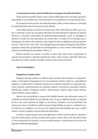  
22
MARLENE CARDOSO 
 
A construção da surdez a partir de diferentes concepções de multiculturalismo
Numa mesma sociedade existem várias culturas imbricadas umas nas outras, gerando a
necessidade de se considerar um “multiculturalismo”, principalmente nas ações educacionais.
No entanto, há várias noções de multiculturalismo. Então, convém destacar a concepção
de multiculturalismo que chamamos para esta reflexão.
Carlos Skliar adverte (com base em Harlan Lane,1990 e Peter McLaren,1997), que a sur-
dez é construída a partir de concepções diferentes de multiculturalismo.Segundo ele, pode-se
observar a concepção conservadora de multiculturalismo,segundo a qual, na abordagem à
questão da surdez, há uma supremacia do ouvinte sobre os surdos, há um destaque para a
biologização da surdez e dos surdos,há a priorização de todos os julgamentos pela perspectiva
do mais “valoroso” da “mais valia” , há a deslegitimação das línguas estrangeiras e dos dialetos
regionais e étnicos,há a proclamação do monolinguismo, e, se usa o termo “diversidade” para
encobrir uma ideologia de assimilação (1998, p. 1).
Estamos próximo de começar a exercitar as mãos. Mas, antes vamos compreender os
aspectos que permeiam a educação especial dos surdos. Como ensinar e aprender Libras por
que educar um surdo é também entender a cultura surda. Vamos em frente!
Aspectos pedagógicos
Diagnóstico na idade escolar
Qualquer alteração auditiva na infância pode ocasionar sérios prejuízos ao desenvolvi-
mento. A percepção da linguagem em seu processamento auditivo refere-se a capacidade de
organizar e compreender os estímulos sonoros que recebemos, podendo ser usado para des-
crever respostas comportamentais aos estímulos auditivos. Necessita de consciência auditiva,
identificação auditiva, localização auditiva, descriminação auditiva, figura fundo auditiva,
analise auditiva e síntese auditiva.
Muitas vezes são perdidas as riquezas dos detalhes durante uma informação sonora. O
conteúdo emocional também fica prejudicado uma vez que as inflexões da fala em situações
do dia a dia, como expressão de alegria ou de tristeza e desespero, não são percebidos. Na
maioria das vezes, os problemas auditivos passam despercebidos aos pais. E o ambiente esco-
lar acaba por se configurar em uma das mais importantes oportunidades para que o déficit
auditivo, visual ou cognitivo seja percebido por educadores.
A escola é o lugar em que ocorre uma significativa e efetiva troca de saberes, e permite a
troca de conhecimentos em dois sentidos entre mestre e alunos, bem como dos alunos entre
si. Esta característica de favorecer a troca de conhecimentos e experiências faz da escola um
lugar para elaboração pedagógica.
 