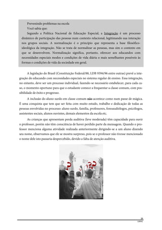  
23
LIBRAS 
Prevenindo problemas na escola
Você sabia que:
Segundo a Política Nacional de Educação Especial, a Integração é um processo
dinâmico de participação das pessoas num contexto relacional, legitimando sua interação
nos grupos sociais. A normalização é o princípio que representa a base filosófico-
ideológica da integração. Não se trata de normalizar as pessoas, mas sim o contexto em
que se desenvolvem. Normalização significa, portanto, oferecer aos educandos com
necessidades especiais modos e condições de vida diária o mais semelhantes possíveis às
formas e condições de vida da sociedade em geral.
A legislação do Brasil (Constituição Federal/88, LDB 9394/96 entre outras) prevê a inte-
gração do educando com necessidades especiais no sistema regular de ensino. Essa integração,
no entanto, deve ser um processo individual, fazendo-se necessário estabelecer, para cada ca-
so, o momento oportuno para que o estudante comece a frequentar a classe comum, com pos-
sibilidade de êxito e progresso.
A inclusão do aluno surdo em classe comum não acontece como num passe de mágica.
É uma conquista que tem que ser feita com muito estudo, trabalho e dedicação de todas as
pessoas envolvidas no processo: aluno surdo, família, professores, fonoaudiólogos, psicólogos,
assistentes sociais, alunos ouvintes, demais elementos da escola etc.
As crianças que apresentam perda auditiva (leve moderada) têm capacidade para ouvir
o professor, porém não têm consciência de haver perdido parte da mensagem. Quando o pro-
fessor menciona alguma atividade realizada anteriormente dirigindo-se a um aluno dizendo
seu nome, observamos que ele se mostra surpreso, pois se o professor não tivesse mencionado
o nome dele isto passaria despercebido, devido a falta de atenção auditiva.
 