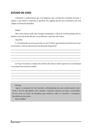  
28
MARLENE CARDOSO 
 
ESTUDO DE CASO 
Utilizando o conhecimento que você adquiriu com o estudo dos conteúdos do tema 1,
analise o caso abaixo e responda as questões. Em seguida discuta suas conclusões com seus
colegas no fórum da disciplina.
Caso 1
Bete, uma criança surda, não consegue acompanhar a classe de ouvintes porque não en-
tendem o que está sendo dito por sua professora, a qual não sabe Libras.
Questões:
1. Considerando as normas previstas na Lei 10.436/2, quais direitos previstos em Lei pa-
ra esta aluna o sistema educacional está deixando de garantir?
___________________________________________________________________________
___________________________________________________________________________
___________________________________________________________________________
___________________________________________________________________________
__________________________________________________________________________
2. O que você pensa a respeito dos direitos dos alunos surdos expressos na Constituição
e nos demais documentos citados?
___________________________________________________________________________
___________________________________________________________________________
___________________________________________________________________________
___________________________________________________________________________
__________________________________________________________________________
Revisão
Agora é o momento de você exercitar a sistematização dos seus conhecimentos neste
Tema 1. Se tiver dificuldade, volte a estudar o material e discutir com toda a comunidade
do seu curso no fórum da disciplina para esclarecer todos os conceitos e concepções
discutidos até este ponto.
Bom trabalho!
 