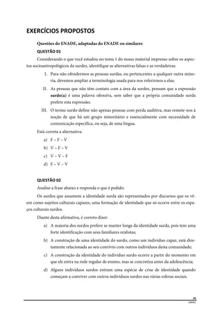  
29
LIBRAS 
EXERCÍCIOS PROPOSTOS 
Questões do ENADE, adaptadas do ENADE ou similares
QUESTÃO 01 
Considerando o que você estudou no tema 1 do nosso material impresso sobre os aspec-
tos socioantropológicos da surdez, identifique as alternativas falsas e as verdadeiras:
I. Para não ofendermos as pessoas surdas, ou pertencentes a qualquer outra mino-
ria, devemos ampliar a terminologia usada para nos referirmos a elas;
II. As pessoas que não têm contato com a área da surdez, pensam que a expressão
surdo(a) é uma palavra ofensiva, sem saber que a própria comunidade surda
prefere esta expressão;
III. O termo surdo define não apenas pessoas com perda auditiva, mas remete-nos à
noção de que há um grupo minoritário e essencialmente com necessidade de
comunicação específica, ou seja, de uma língua.
Está correta a alternativa:
a) F – F – V
b) V – F – V
c) V – V – F
d) F – V – V
QUESTÃO 02 
Analise a frase abaixo e responda o que é pedido:
Os surdos que assumem a identidade surda são representados por discursos que os vê-
em como sujeitos culturais capazes, uma formação de identidade que só ocorre entre os espa-
ços culturais surdos.
Diante desta afirmativa, é correto dizer:
a) A maioria dos surdos prefere se manter longe da identidade surda, pois tem uma
forte identificação com seus familiares oralistas;
b) A construção de uma identidade do surdo, como um indivíduo capaz, está dire-
tamente relacionada ao seu convívio com outros indivíduos desta comunidade;
c) A construção da identidade do indivíduo surdo ocorre a partir do momento em
que ele entra na rede regular de ensino, mas se concretiza antes da adolescência;
d) Alguns indivíduos surdos entram uma espécie de crise de identidade quando
começam a conviver com outros indivíduos surdos nas várias esferas sociais.
 