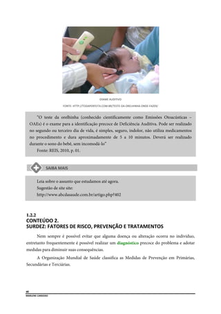  
40
MARLENE CARDOSO 
 
EXAME AUDITIVO 
FONTE: HTTP://TODAPERFEITA.COM.BR/TESTE‐DA‐ORELHINHA‐ONDE‐FAZER/ 
“O teste da orelhinha (conhecido cientificamente como Emissões Otoacústicas –
OAEs) é o exame para a identificação precoce de Deficiência Auditiva. Pode ser realizado
no segundo ou terceiro dia de vida, é simples, seguro, indolor, não utiliza medicamentos
no procedimento e dura aproximadamente de 5 a 10 minutos. Deverá ser realizado
durante o sono do bebê, sem incomodá-lo”
Fonte: REIS, 2010, p. 01.
Leia sobre o assunto que estudamos até agora.
Sugestão de site site:
http://www.abcdasaude.com.br/artigo.php?402
1.2.2  
CONTEÚDO 2. 
SURDEZ: FATORES DE RISCO, PREVENÇÃO E TRATAMENTOS  
Nem sempre é possível evitar que alguma doença ou alteração ocorra no indivíduo,
entretanto frequentemente é possível realizar um diagnóstico precoce do problema e adotar
medidas para diminuir suas consequências.
A Organização Mundial de Saúde classifica as Medidas de Prevenção em Primárias,
Secundárias e Terciárias.
 