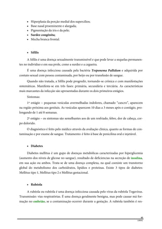  
43
LIBRAS 
 Hiperplasia da porção medial dos supercílios;
 Base nasal proeminente e alargada;
 Pigmentação da íris e da pele;
 Surdez congênita;
 Mecha branca frontal.
 Sífilis
A Sífilis é uma doença sexualmente transmissível e que pode levar a sequelas permanen-
tes no indivíduo e em sua prole, como a surdez e a cegueira.
É uma doença infecciosa causada pela bactéria Treponema Pallidum e adquirida por
contato sexual com pessoa contaminada, por beijo ou por transfusão de sangue.
Quando não tratada, a Sífilis pode progredir, tornando-se crônica e com manifestações
sistemáticas. Manifesta-se em três fases: primária, secundária e terciária. As características
mais marcantes da infecção são apresentadas durante os dois primeiros estágios.
Sintomas:
1º estágio – pequenas vesículas avermelhadas indolores, chamado “cancro”, aparecem
na região próxima aos genitais. As vesículas aparecem 10 dias a 3 meses após o contágio, pro-
longando de 1 até 8 semanas.
2º estágio – os sintomas são semelhantes aos de um resfriado, febre, dor de cabeça, cor-
po dolorido.
O diagnóstico é feito pelo médico através da avaliação clinica, quanto as formas de con-
taminação e por exame de sangue. Tratamento: é feito à base de penicilina oral e injetável.
 Diabetes
Diabetes mellitus é um gupo de doenças metabólicas caracterizadas por hiperglicemia
(aumento dos níveis de glicose no sangue), resultado de deficiencias na secreção de insulina,
em sua ação ou ambos. Trata-se de uma doença complexa, na qual coexiste um transtorno
global do metabolismo dos carboidratos, lipidios e proteínas. Existe 3 tipos de diabetes:
Mellitus tipo 1, Mellitus tipo 2 e Mellitus gestacional.
 Rubéola
A rubéola ou rubéola é uma doença infecciosa causada pelo vírus da rubéola Togavírus.
Transmissão: vias respiratórias. É uma doença geralmente benigna, mas pode causar má for-
mação no embrião, se a contaminação ocorrer durante a gestação. A rubéola também é res-
 