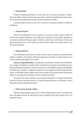  
45
LIBRAS 
 Prematuridade
O bebê é considerado prematuro se nascer antes das 37 semanas de gestação. A depen-
der de sua idade, os fatores de riscos para que venha a apresentar problemas de saúde aumen-
tam ou diminuem, podendo ele necessitar de diversos tipos de cuidados.
A prematuridade aumenta os riscos de a criança ter um prejuízo auditivo ou déficit de
inteligência.
 Traumas do parto
Temos um exemplo que é o parto de fórceps, é um parto normal, no qual se utiliza um
instrumento cirúrgico semelhante a uma colher, que é colocado no canal vaginal, ajustando-se
nos lados da cabeça do bebê para ajudar o obstetra a retirá-lo do canal de parto. Este tipo de
ação praticamente não e é mais usada, mas muitas pessoas adultas têm surdez devido a esse
tipo de procedimento.
 Drogas ototóxicas
São medicamentos que afetam o ouvido interno e cóclea, os quais são responsáveis pela
audição e equilíbrio. O uso destas substâncias pode gerar uma lesão no ouvido interno e/ou a
cóclea causando perda auditiva irreversível.
Icterícia ou hiperbilirrubina. É causada pela concentração, anormal e alta de bilirrubi-
na no sangue. Os glóbulos vermelhos velhos, danificados ou anormais são extraídos da circu-
lação principalmente pelo baço. Durante esse processo, a hemoglobina (proteína dos glóbulos
vermelhos que transporta o oxigênio) transforma-se num pigmento amarelo chamado bilir-
rubina. A bilirrubina chega ao fígado através da circulação e ali é quimicamente alterada para
depois ser excretada para o intestino como um componente da bílis.
Na maioria dos recém-nascidos a concentração de bilirrubina no sangue normalmente
aumenta de forma transitória durante os primeiros dias posteriores ao nascimento, motivo
pelo qual a pele está amarelada (icterícia).
 Outras causas de perda auditiva
Além dos fatores genéticos que levam a surdez do bebê ainda no útero ou em função do
parto, há algumas formas de adoecimento que em qualquer faixa etária podem levar a um
quadro de surdez.
 