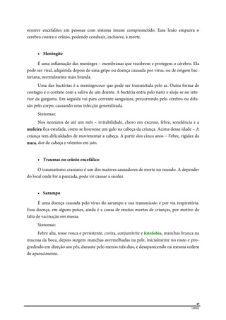  
47
LIBRAS 
ocorrer encefalites em pessoas com sistema imune comprometido. Essa lesão empurra o
cerebro contra o crânio, podendo conduzir, inclusive, à morte.
 Meningite
É uma inflamação das meninges – membranas que recobrem e protegem o cérebro. Ela
pode ser viral, adquirida depois de uma gripe ou doença causada por vírus, ou de origem bac-
teriana, normalmente mais branda.
Uma das bactérias é a meningococo que pode ser transmitida pelo ar. Outra forma de
contagio é o contato com a saliva de um doente. A bactéria entra pelo nariz e aloja-se no inte-
rior da garganta. Em seguida vai para corrente sanguínea, percorrendo pelo cérebro ou difu-
são pelo corpo, causando uma infecção generalizada.
Sintomas:
Nos neonatos de até um mês – irritabilidade, choro em excesso, febre, sonolência e a
moleira fica estufada, como se houvesse um galo na cabeça da criança. Acima dessa idade – A
criança tem dificuldades de movimentar a cabeça. A partir dos cinco anos – Febre, rigidez da
nuca, dor de cabeça e vômitos em jato.
 Traumas no crânio encefálico
O traumatismo craniano é um dos maiores causadores de morte no mundo. A depender
do local onde for a pancada, pode vir causar a surdez.
 Sarampo
É uma doença causada pelo vírus do sarampo e sua transmissão é por via respiratória.
Essa doença, em alguns países, ainda é a causa de muitas mortes de crianças, por motivo de
falta de vacinação em massa.
Sintomas:
Febre alta, tosse rouca e persistente, coriza, conjuntivite e fotofobia, manchas branca na
mucosa da boca, depois surgem manchas avermelhadas na pele, inicialmente no rosto e pro-
gredindo em direção aos pés, durante pelo menos três dias, e desaparecendo na mesma ordem
de aparecimento.
 