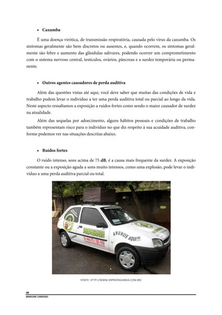  
48
MARLENE CARDOSO 
 
 Caxumba
É uma doença virótica, de transmissão respiratória, causada pelo vírus da caxumba. Os
sintomas geralmente são bem discretos ou ausentes, e, quando ocorrem, os sintomas geral-
mente são febre e aumento das glândulas salivares, podendo ocorrer um comprometimento
com o sistema nervoso central, testículos, ovários, pâncreas e a surdez temporária ou perma-
nente.
 Outros agentes causadores de perda auditiva
Além das questões vistas até aqui, você deve saber que muitas das condições de vida e
trabalho podem levar o indivíduo a ter uma perda auditiva total ou parcial ao longo da vida.
Neste aspecto ressaltamos a exposição a ruídos fortes como sendo o maior causador de surdez
na atualidade.
Além das sequelas por adoecimento, alguns hábitos pessoais e condições de trabalho
também representam risco para o indivíduo no que diz respeito à sua acuidade auditiva, con-
forme podemos ver nas situações descritas abaixo.
 Ruídos fortes
O ruído intenso, sons acima de 75 dB, é a causa mais frequente da surdez. A exposição
constante ou a exposição aguda a sons muito intensos, como uma explosão, pode levar o indi-
víduo a uma perda auditiva parcial ou total.
FONTE: HTTP://WWW.SRPROPAGANDA.COM.BR/ 
 
