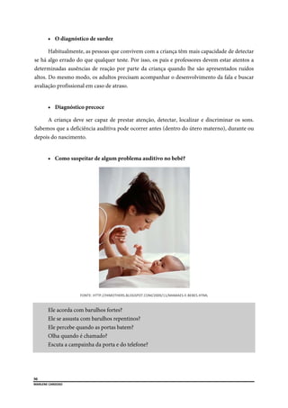  
50
MARLENE CARDOSO 
 
 O diagnóstico de surdez
Habitualmente, as pessoas que convivem com a criança têm mais capacidade de detectar
se há algo errado do que qualquer teste. Por isso, os pais e professores devem estar atentos a
determinadas ausências de reação por parte da criança quando lhe são apresentados ruídos
altos. Do mesmo modo, os adultos precisam acompanhar o desenvolvimento da fala e buscar
avaliação profissional em caso de atraso.
 Diagnóstico precoce
A criança deve ser capaz de prestar atenção, detectar, localizar e discriminar os sons.
Sabemos que a deficiência auditiva pode ocorrer antes (dentro do útero materno), durante ou
depois do nascimento.
 Como suspeitar de algum problema auditivo no bebê?
FONTE: HTTP://HIMOTHERS.BLOGSPOT.COM/2009/11/MAMAES‐E‐BEBES.HTML 
Ele acorda com barulhos fortes?
Ele se assusta com barulhos repentinos?
Ele percebe quando as portas batem?
Olha quando é chamado?
Escuta a campainha da porta e do telefone?
 