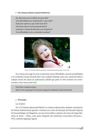  
51
LIBRAS 
 Em crianças maiores é possível observar:
Ele olha muito para os lábios de quem fala?
Tem dificuldade para compreender o que é dito?
Pede para repetir ou que se fale mais alto?
Fala muito alto ou excessivamente baixo?
Aumenta o volume da televisão com frequência?
Tem dificuldade com os conteúdos escolares?
FONTE: HTTP://INDIFERENTEE.BLOGSPOT.COM/2010/06/SIMPLESMENTE‐VIVA.HTML 
Se a criança não reage aos sons ou apresenta outras dificuldades, uma das possibilidades
a ser verificada é de que ela pode estar com a audição reduzida, neste caso, é possível avaliar a
audição através do exame de audiometria infantil que pode ser feito inclusive em recém-
nascidos, como vimos neste texto.
Para fixar o assunto acima...
http://www.senado.gov.br/comunica/agencia/cidadania/surdez/not02.htm
 Prevenção
Lei 10.436/2
Art. 4º O sistema educacional federal e os sistemas educacionais estaduais, municipais e
do Distrito Federal devem garantir a inclusão nos cursos de formação de Educação Especial,
de Fonoaudiologia e de Magistério, em seus níveis médio e superior, do ensino da Língua Bra-
sileira de Sinais – Libras, como parte integrante dos Parâmetros Curriculares Nacionais –
PCN, conforme legislação vigente.
 