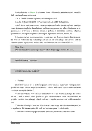  
52
MARLENE CARDOSO 
 
Parágrafo único. A Língua Brasileira de Sinais – Libras não poderá substituir a modali-
dade escrita da língua portuguesa.
Art. 5º Esta Lei entra em vigor na data de sua publicação.
Brasília, 24 de abril de 2002; 181º da Independência e 114º da República.
A deficiência auditiva apresenta causas que são classificadas como congênitas ou adqui-
ridas. As causas congênitas da deficiência auditiva mais comuns são a hereditariedade, as se-
quelas devido a viroses e às doenças tóxicas da gestante. A deficiência auditiva é adquirida
quando existe predisposição genética, meningite, ingestão de remédios, viroses etc.
É fundamental um acompanhamento precoce para um desenvolvimento da criança sur-
da, pois um profissional de qualidade poderá ajudar em uma redução de barreiras tanto na
comunicação do sujeito surdo ou deficiente auditivo como em todo contexto social.
Ideia-Chave
Deficiência auditiva: diminuição da capacidade de percepção normal dos sons.
Possibilidades de Tratamento
COMO PREVINIR A SURDEZ?
 Vacinas
Já existem vacinas que as mulheres podem tomar antes de engravidar, como por exem-
plo: vacina contra rubéola e após o nascimento a criança deve tomar vacinas contra: sarampo,
caxumba, meningite tipo B e C.
Vacina antirrubéola pode ser dada em mulheres de 15 aos 35 anos e crianças dos 15 me-
ses aos 15 anos, a rubéola é uma grande vilã, pois é a causadora de vários casos de surdez, na
gravidez a mulher infectada pela rubéola pode vir a conceber um bebê com problemas auditi-
vos.
Vacina antissarampo é indicado para todas as crianças que não tiveram a doença ou pa-
ra aquela com dúvidas a respeito. Ela pode ser vacinada após o 9º mês de vida.
Vacina anticaxumba ou papeira deve ser aplicada a partir dos 12 meses de idade.
 