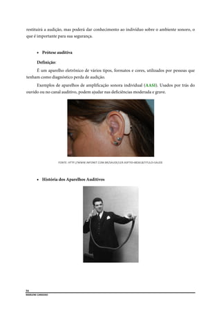  
54
MARLENE CARDOSO 
 
restituirá a audição, mas poderá dar conhecimento ao indivíduo sobre o ambiente sonoro, o
que é importante para sua segurança.
 Prótese auditiva
Definição:
É um aparelho eletrônico de vários tipos, formatos e cores, utilizados por pessoas que
tenham como diagnóstico perda de audição.
Exemplos de aparelhos de amplificação sonora individual (AASI). Usados por trás do
ouvido ou no canal auditivo, podem ajudar nas deficiências moderada e grave.
FONTE: HTTP://WWW.INFONET.COM.BR/SAUDE/LER.ASP?ID=88361&TITULO=SAUDE 
 História dos Aparelhos Auditivos
 