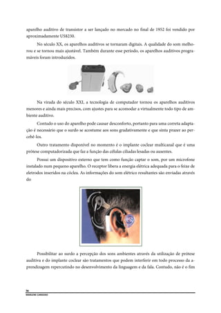  
56
MARLENE CARDOSO 
 
aparelho auditivo de transistor a ser lançado no mercado no final de 1952 foi vendido por
aproximadamente US$230.
No século XX, os aparelhos auditivos se tornaram digitais. A qualidade do som melho-
rou e se tornou mais ajustável. Também durante esse período, os aparelhos auditivos progra-
máveis foram introduzidos.
Na virada do século XXI, a tecnologia de computador tornou os aparelhos auditivos
menores e ainda mais precisos, com ajustes para se acomodar a virtualmente todo tipo de am-
biente auditivo.
Contudo o uso do aparelho pode causar desconforto, portanto para uma correta adapta-
ção é necessário que o surdo se acostume aos sons gradativamente e que sinta prazer ao per-
cebê-los.
Outro tratamento disponível no momento é o implante coclear multicanal que é uma
prótese computadorizada que faz a função das células ciliadas lesadas ou ausentes.
Possui um dispositivo externo que tem como função captar o som, por um microfone
instalado num pequeno aparelho. O receptor libera a energia elétrica adequada para o feixe de
eletrodos inseridos na cóclea. As informações do som elétrico resultantes são enviadas através
do
Possibilitar ao surdo a percepção dos sons ambientes através da utilização de prótese
auditiva e do implante coclear são tratamentos que podem interferir em todo processo da a-
prendizagem repercutindo no desenvolvimento da linguagem e da fala. Contudo, não é o fim
 